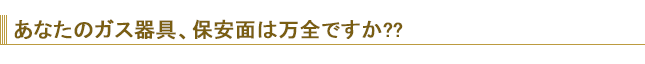 あなたのガス器具、保安面は万全ですか？