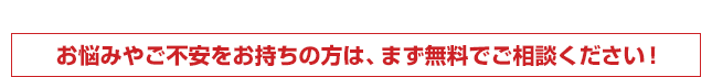 お悩みやご不安をお持ちの方は、まず無料でご相談ください！