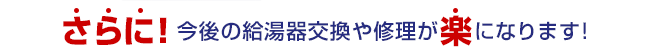 さらに！今後の給湯器交換や修理が楽になります!