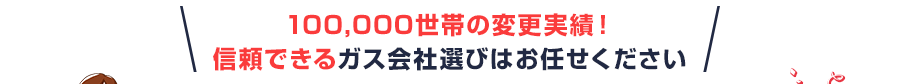 100,000世帯の変更実績！信頼できるガス会社選びはお任せください