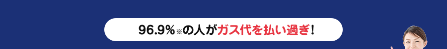 96.7％※の人がガス代を払い過ぎ！　※2019年当社ご相談者様実績