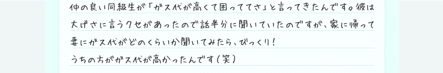 仲の良い同級生が「ガス代が高くて困っててさ」と言ってきたんです。彼は大げさに言うクセがあったので話半分に聞いていたのですが、家に帰って妻にガス代がどのくらいか聞いてみたら、びっくり！うちの方がガス代が高かったんです（笑）