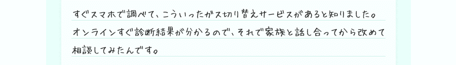 すぐスマホで調べて、こういったガス切り替えサービスがあると知りました。オンラインすぐ診断結果が分かるので、それで家族と話し合ってから改めて相談してみたんです。