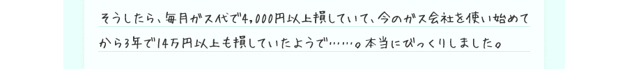 そうしたら、毎月ガス代で4,000円以上損していて、今のガス会社を使い始めてから3年で14万円以上も損していたようで……。本当にびっくりしました。