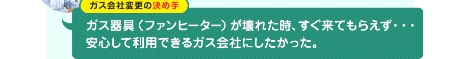 ガス会社変更の決め手：ガス器具（ファンヒーター）が壊れた時、すぐ来てもらえず…。安心して利用できるガス会社にしたかった。