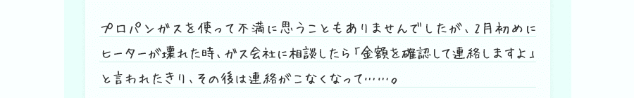 プロパンガスを使って不満に思うこともありませんでしたが、2月初めにヒーターが壊れた時、ガス会社に相談したら「金額を確認して連絡しますよ」と言われたきり、その後は連絡がこなくなって……。