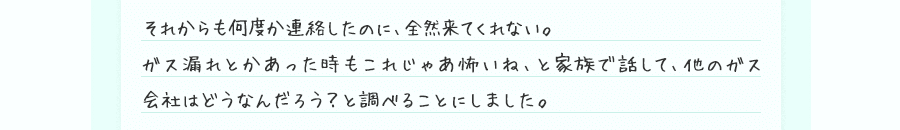 それからも何度か連絡したのに、全然来てくれない。ガス漏れとかあった時もこれじゃあ怖いね、と家族で話して、他のガス会社はどうなんだろう？と調べることにしました。