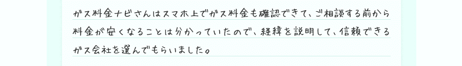 ガス料金ナビさんはスマホ上でガス料金も確認できて、ご相談する前から料金が安くなることは分かっていたので、経緯を説明して、信頼できるガス会社を選んでもらいました。