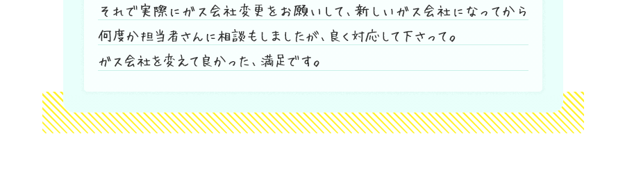 それで実際にガス会社変更をお願いして、新しいガス会社になってから何度か担当者さんに相談もしましたが、良く対応して下さって。ガス会社を変えて良かった、満足です。