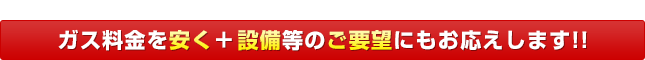 ガス料金を安く＆設備等のご要望にもお応えします！