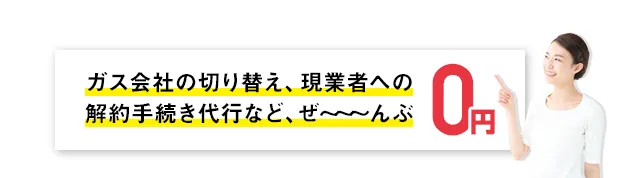 ガス会社の切り替え、現業者への解約手続き代行など、ぜ～～～んぶ0円！