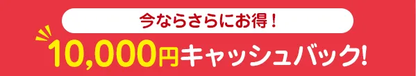 今ならさらにお得！一万円キャッシュバック