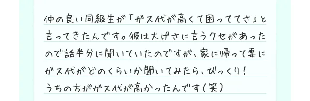 仲の良い同級生が「ガス代が高くて困っててさ」と言ってきたんです。彼は大げさに言うクセがあったので話半分に聞いていたのですが、家に帰って妻にガス代がどのくらいか聞いてみたら、びっくり！
    うちの方がガス代が高かったんです（笑）