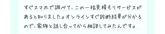 すぐスマホで調べて、この一括見積もりサービスがあると知りました。オンラインすぐ診断結果が分かるので、家族と話し合ってから相談してみたんです。