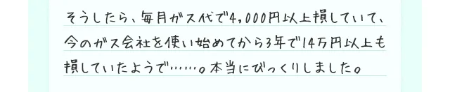 そうしたら、毎月ガス代で4,000円以上損していて、今のガス会社を使い始めてから3年で14万円以上も損していたようで……。本当にびっくりしました。