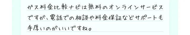 ガス料金比較ナビは無料のオンラインサービスですが、電話での相談や料金保証などサポートも手厚いのがいいですね。
