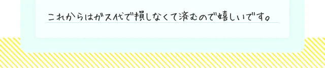 これからはガス代で損しなくて済むので嬉しいです。