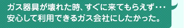 ガス器具が壊れた時、すぐに来てもらえず……。安心して利用できるガス会社にしたかった。