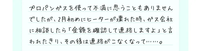 プロパンガスを使って不満に思うこともありませんでしたが、2月初めにヒーターが壊れた時、ガス会社に相談したら「金額を確認して連絡しますよ」と言われたきり、その後は連絡がこなくなって……。
    