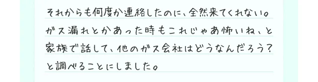 それからも何度か連絡したのに、全然来てくれない。ガス漏れとかあった時もこれじゃあ怖いね、と家族で話して、他のガス会社はどうなんだろう？と調べることにしました。