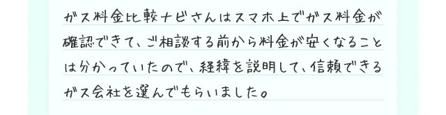 ガス料金比較ナビさんはスマホ上でガス料金が確認できて、ご相談する前から料金が安くなることは分かっていたので、経緯を説明して、信頼できるガス会社を選んでもらいました。
