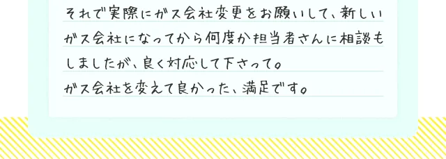 それで実際にガス会社変更をお願いして、新しいガス会社になってから何度か担当者さんに相談もしましたが、良く対応して下さって。ガス会社を変えて良かった、満足です。